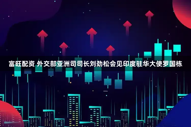富旺配资 外交部亚洲司司长刘劲松会见印度驻华大使罗国栋