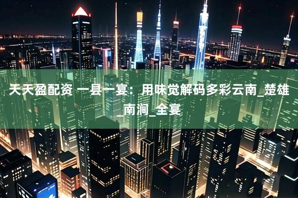 天天盈配资 一县一宴：用味觉解码多彩云南_楚雄_南涧_全宴