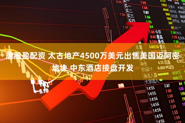 唐股盈配资 太古地产4500万美元出售美国迈阿密地块 中东酒店接盘开发