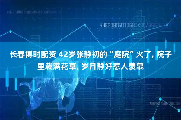长春博时配资 42岁张静初的“庭院”火了, 院子里栽满花草, 岁月静好惹人羡慕