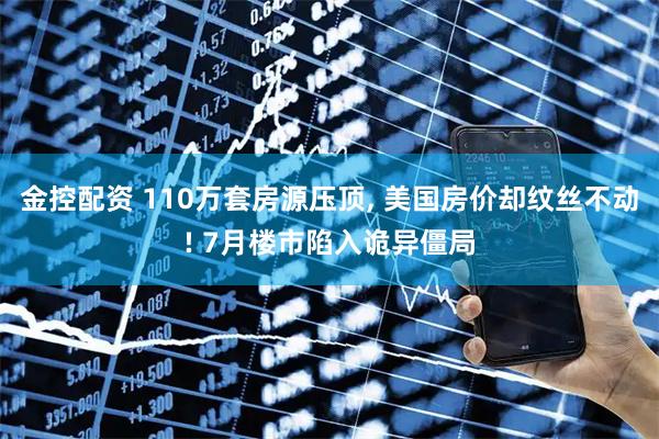 金控配资 110万套房源压顶, 美国房价却纹丝不动! 7月楼市陷入诡异僵局