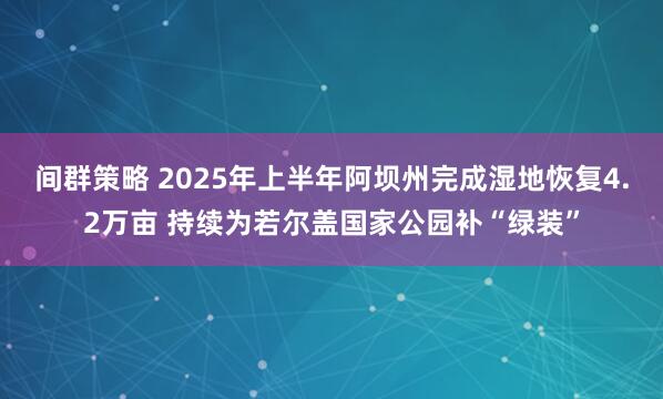 间群策略 2025年上半年阿坝州完成湿地恢复4.2万亩 持续为若尔盖国家公园补“绿装”