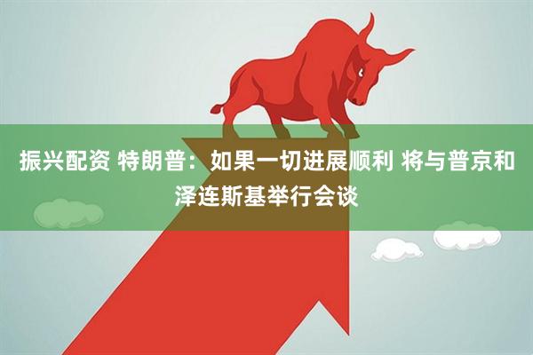振兴配资 特朗普：如果一切进展顺利 将与普京和泽连斯基举行会谈
