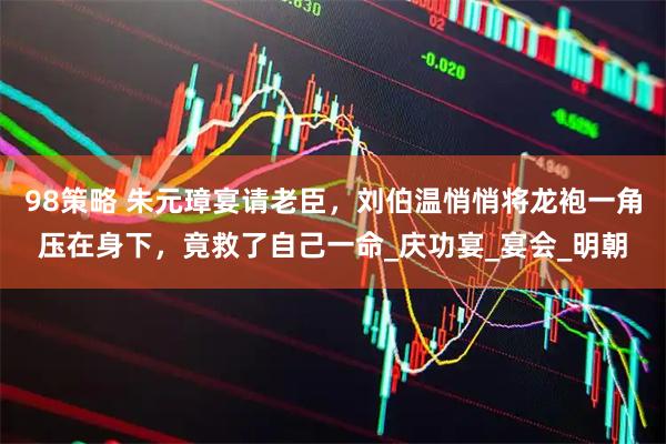 98策略 朱元璋宴请老臣，刘伯温悄悄将龙袍一角压在身下，竟救了自己一命_庆功宴_宴会_明朝