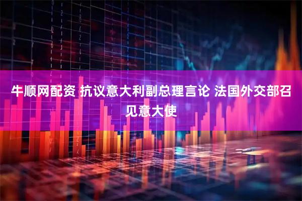 牛顺网配资 抗议意大利副总理言论 法国外交部召见意大使