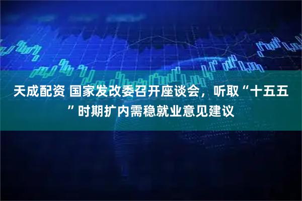 天成配资 国家发改委召开座谈会，听取“十五五”时期扩内需稳就业意见建议