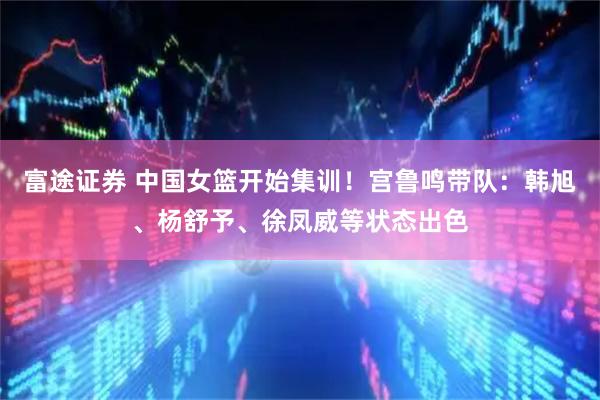 富途证券 中国女篮开始集训!宫鲁鸣带队:韩旭、杨舒予、徐凤威等状态出色