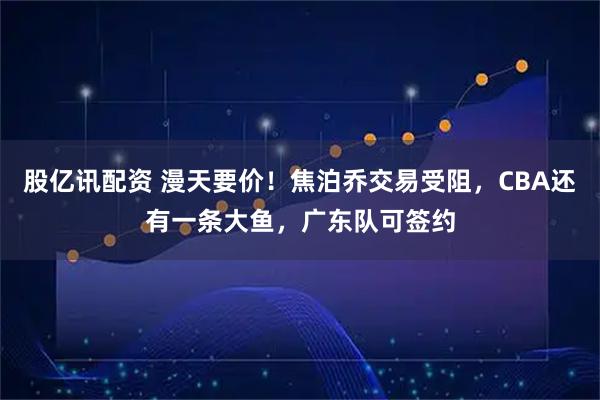 股亿讯配资 漫天要价！焦泊乔交易受阻，CBA还有一条大鱼，广东队可签约