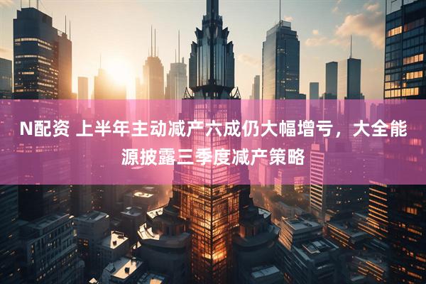 N配资 上半年主动减产六成仍大幅增亏，大全能源披露三季度减产策略