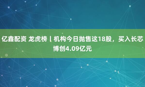 亿鑫配资 龙虎榜丨机构今日抛售这18股，买入长芯博创4.09亿元