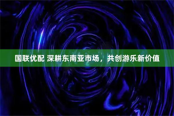 国联优配 深耕东南亚市场，共创游乐新价值