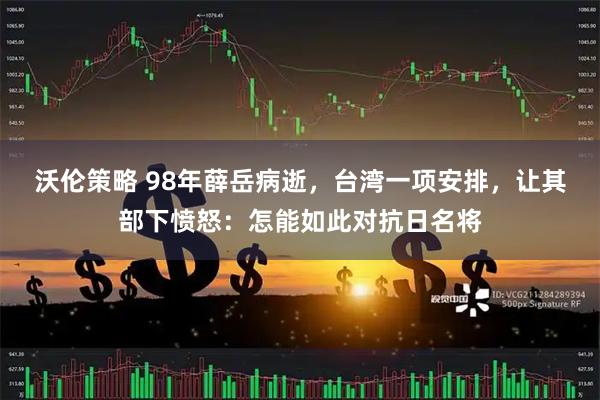 沃伦策略 98年薛岳病逝，台湾一项安排，让其部下愤怒：怎能如此对抗日名将