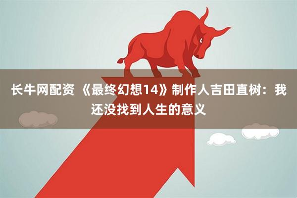 长牛网配资 《最终幻想14》制作人吉田直树:我还没找到人生的意义