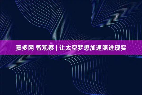 嘉多网 智观察 | 让太空梦想加速照进现实