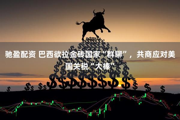 驰盈配资 巴西欲拉金砖国家“群聊”，共商应对美国关税“大棒”