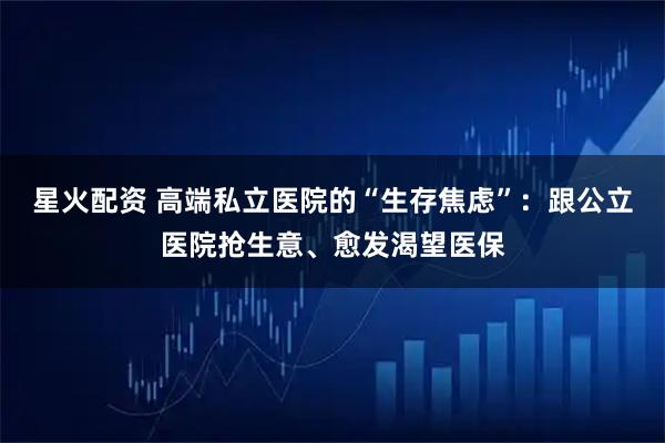 星火配资 高端私立医院的“生存焦虑”：跟公立医院抢生意、愈发渴望医保