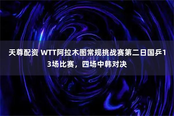 天尊配资 WTT阿拉木图常规挑战赛第二日国乒13场比赛，四场中韩对决