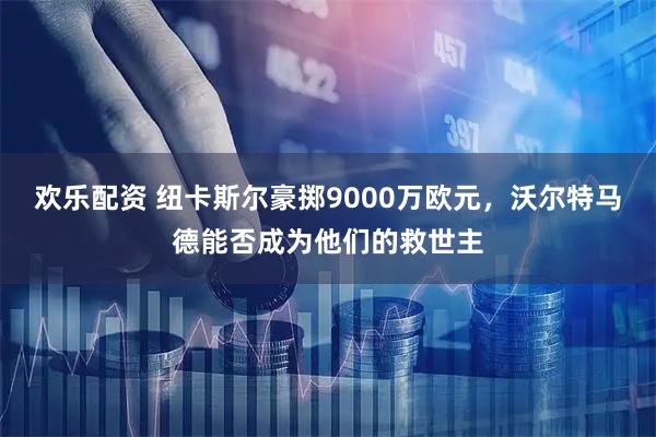 欢乐配资 纽卡斯尔豪掷9000万欧元，沃尔特马德能否成为他们的救世主