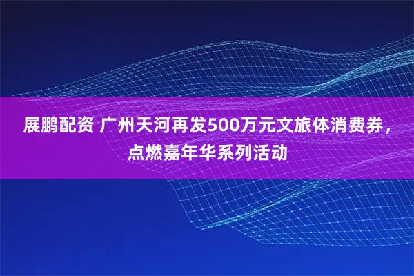 展鹏配资 广州天河再发500万元文旅体消费券，点燃嘉年华系列活动