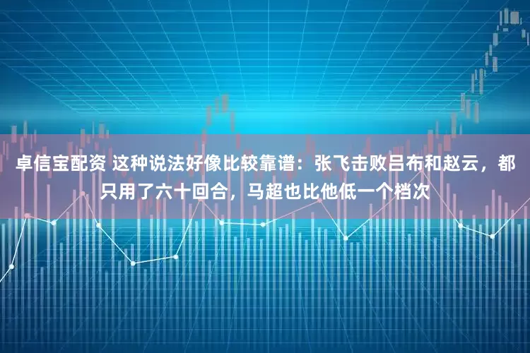卓信宝配资 这种说法好像比较靠谱：张飞击败吕布和赵云，都只用了六十回合，马超也比他低一个档次
