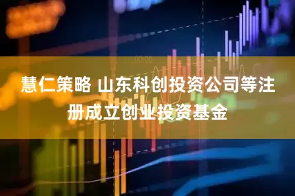 慧仁策略 山东科创投资公司等注册成立创业投资基金