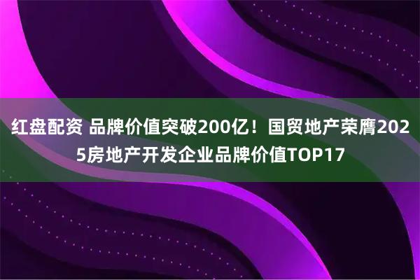 红盘配资 品牌价值突破200亿！国贸地产荣膺2025房地产开发企业品牌价值TOP17