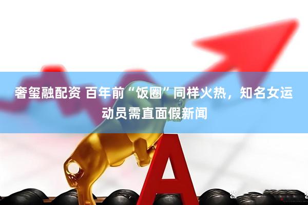 奢玺融配资 百年前“饭圈”同样火热，知名女运动员需直面假新闻