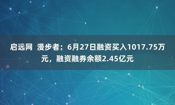 启远网  漫步者：6月27日融资买入1017.75万元，融资融券余额2.45亿元