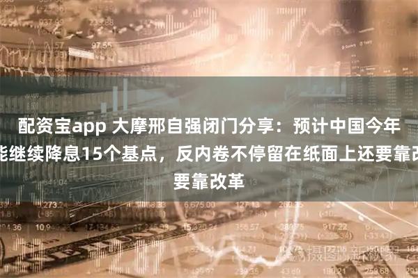 配资宝app 大摩邢自强闭门分享:预计中国今年可能继续降息15个基点,反内卷不停留在纸面上还要靠改革