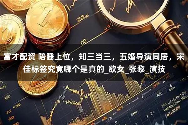 富才配资 陪睡上位，知三当三，五婚导演同居，宋佳标签究竟哪个是真的_欲女_张黎_演技