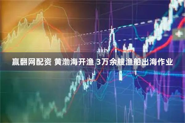 赢翻网配资 黄渤海开渔 3万余艘渔船出海作业