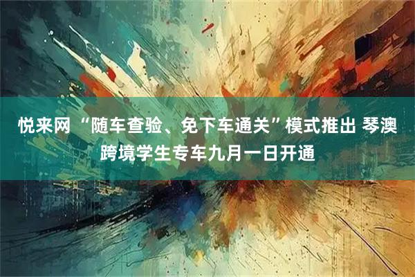 悦来网 “随车查验、免下车通关”模式推出 琴澳跨境学生专车九月一日开通