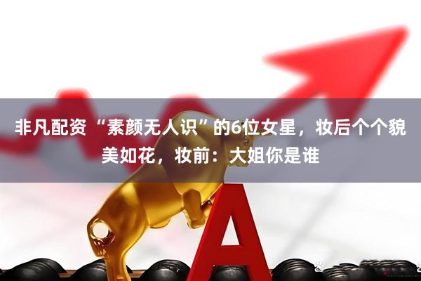 非凡配资 “素颜无人识”的6位女星，妆后个个貌美如花，妆前：大姐你是谁