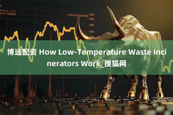 博远配资 How Low-Temperature Waste Incinerators Work_搜狐网