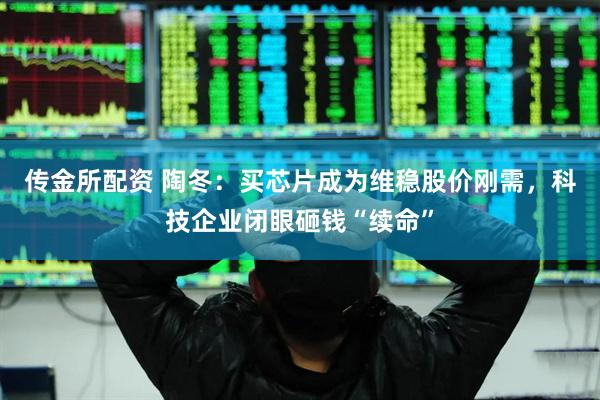 传金所配资 陶冬：买芯片成为维稳股价刚需，科技企业闭眼砸钱“续命”