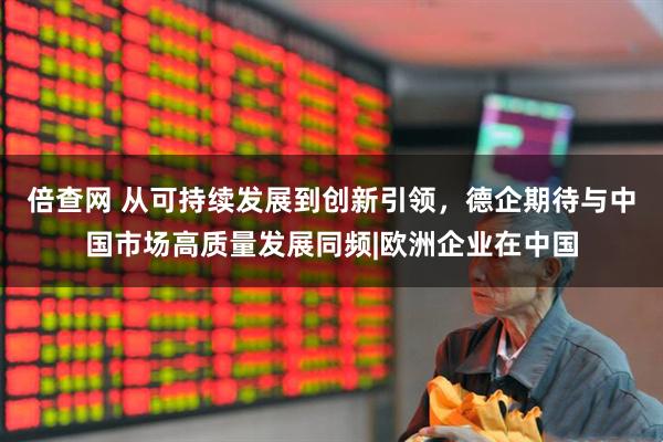 倍查网 从可持续发展到创新引领，德企期待与中国市场高质量发展同频|欧洲企业在中国