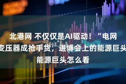 北港网 不仅仅是AI驱动！“电网心脏”变压器成抢手货，进博会上的能源巨头怎么看