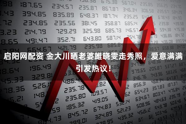 启阳网配资 金大川晒老婆雎晓雯走秀照,爱意满满引发热议!