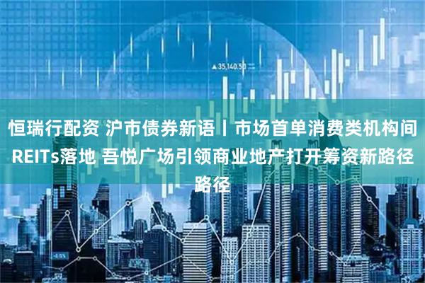 恒瑞行配资 沪市债券新语丨市场首单消费类机构间REITs落地 吾悦广场引领商业地产打开筹资新路径