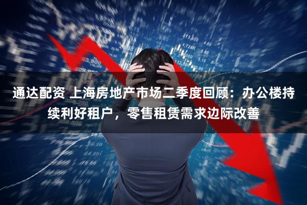 通达配资 上海房地产市场二季度回顾：办公楼持续利好租户，零售租赁需求边际改善