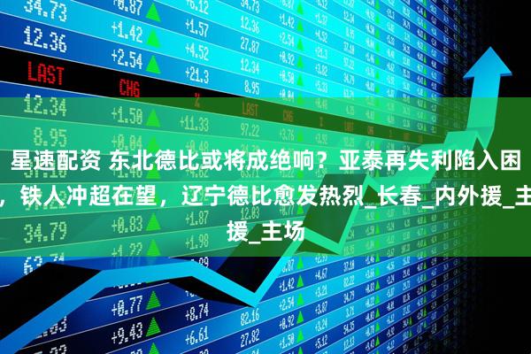 星速配资 东北德比或将成绝响？亚泰再失利陷入困境，铁人冲超在望，辽宁德比愈发热烈_长春_内外援_主场