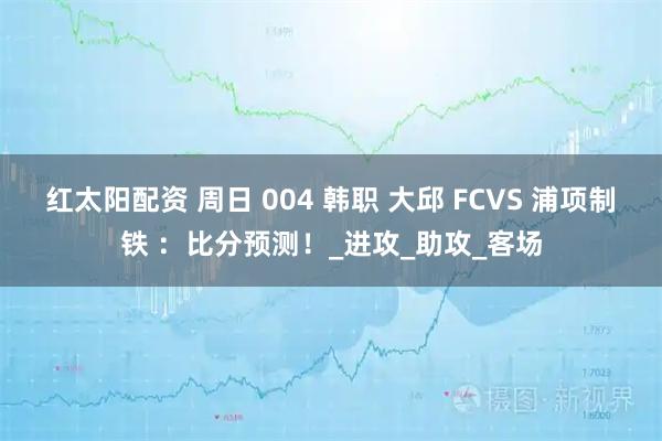 红太阳配资 周日 004 韩职 大邱 FCVS 浦项制铁 ：比分预测！_进攻_助攻_客场