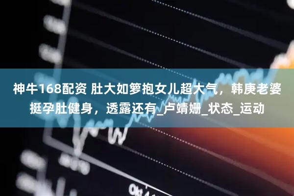 神牛168配资 肚大如箩抱女儿超大气，韩庚老婆挺孕肚健身，透露还有_卢靖姗_状态_运动