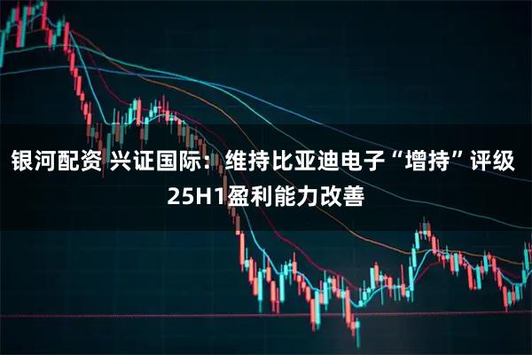 银河配资 兴证国际：维持比亚迪电子“增持”评级 25H1盈利能力改善