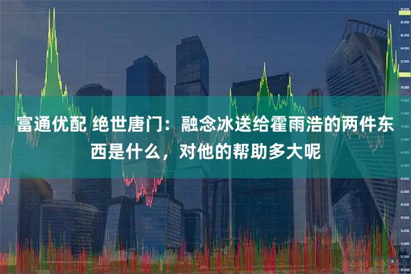 富通优配 绝世唐门：融念冰送给霍雨浩的两件东西是什么，对他的帮助多大呢