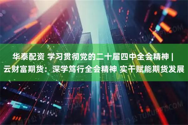 华泰配资 学习贯彻党的二十届四中全会精神 | 云财富期货：深学笃行全会精神 实干赋能期货发展