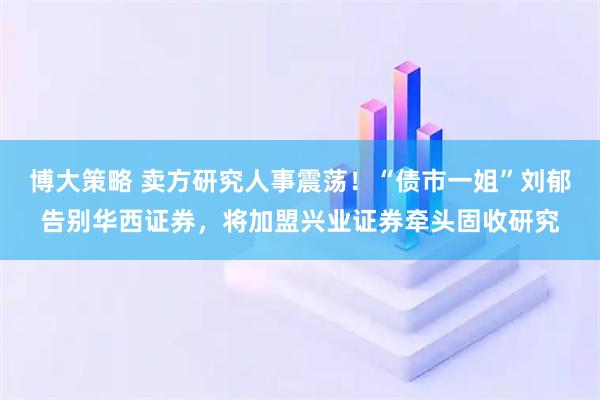 博大策略 卖方研究人事震荡！“债市一姐”刘郁告别华西证券，将加盟兴业证券牵头固收研究