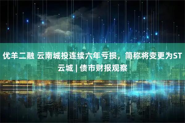 优羊二融 云南城投连续六年亏损，简称将变更为ST云城 | 债市财报观察